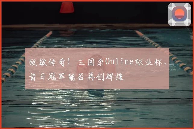 致敬传奇！三国杀Online职业杯，昔日冠军能否再创辉煌