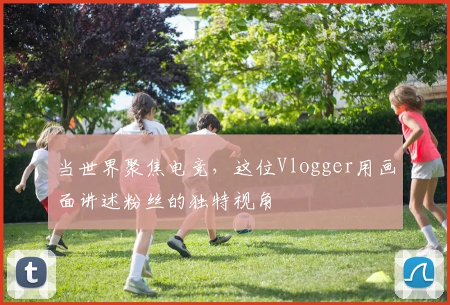 当世界聚焦电竞，这位Vlogger用画面讲述粉丝的独特视角