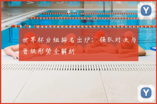 世界杯分组排名出炉：强队对决与晋级形势全解析