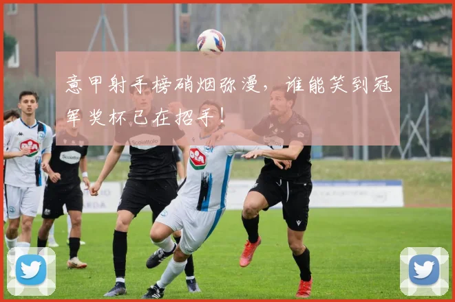 意甲射手榜硝烟弥漫，谁能笑到冠军奖杯已在招手！