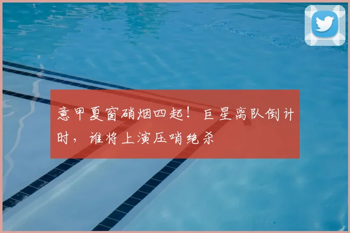 意甲夏窗硝烟四起！巨星离队倒计时，谁将上演压哨绝杀