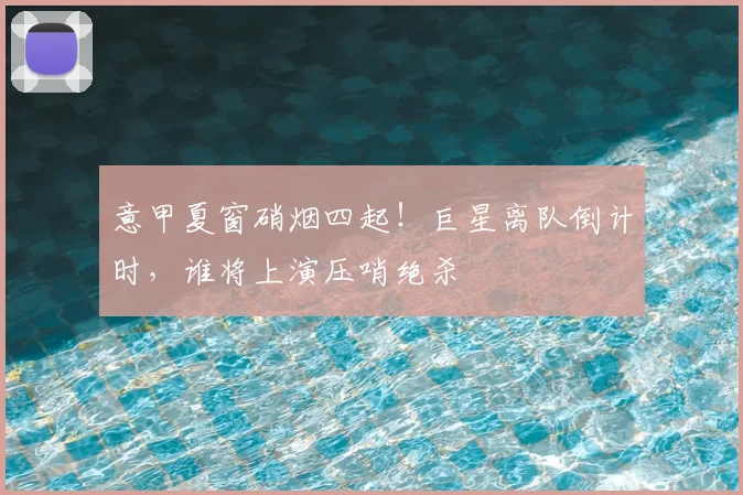 意甲夏窗硝烟四起！巨星离队倒计时，谁将上演压哨绝杀