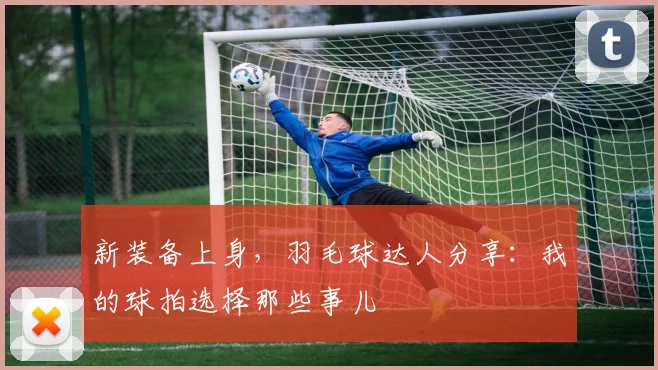 新装备上身，羽毛球达人分享：我的球拍选择那些事儿